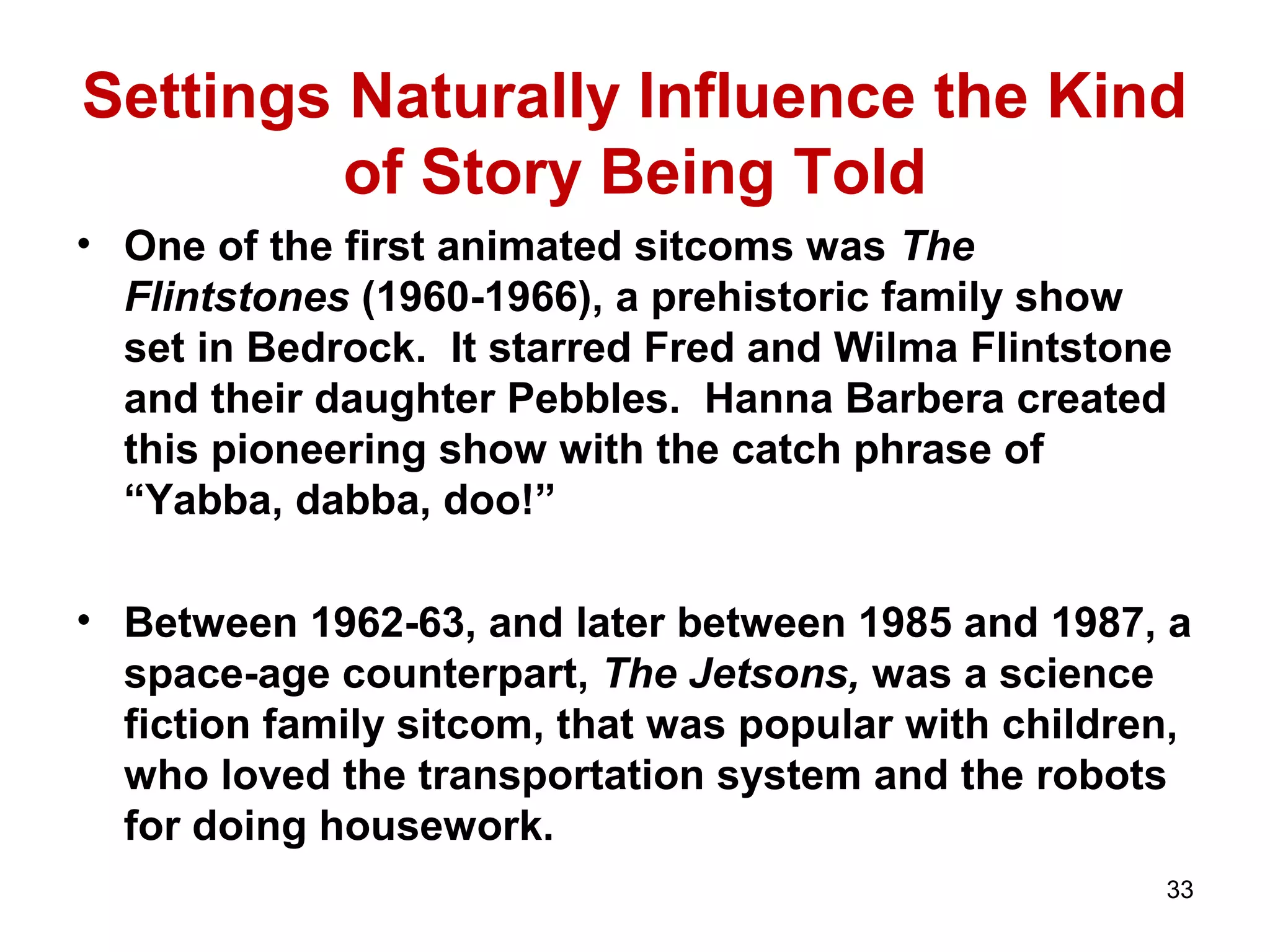 Settings Naturally Influence the Kind
of Story Being Told
• One of the first animated sitcoms was The
Flintstones (1960-1966), a prehistoric family show
set in Bedrock. It starred Fred and Wilma Flintstone
and their daughter Pebbles. Hanna Barbera created
this pioneering show with the catch phrase of
“Yabba, dabba, doo!”
• Between 1962-63, and later between 1985 and 1987, a
space-age counterpart, The Jetsons, was a science
fiction family sitcom, that was popular with children,
who loved the transportation system and the robots
for doing housework.
33
 
