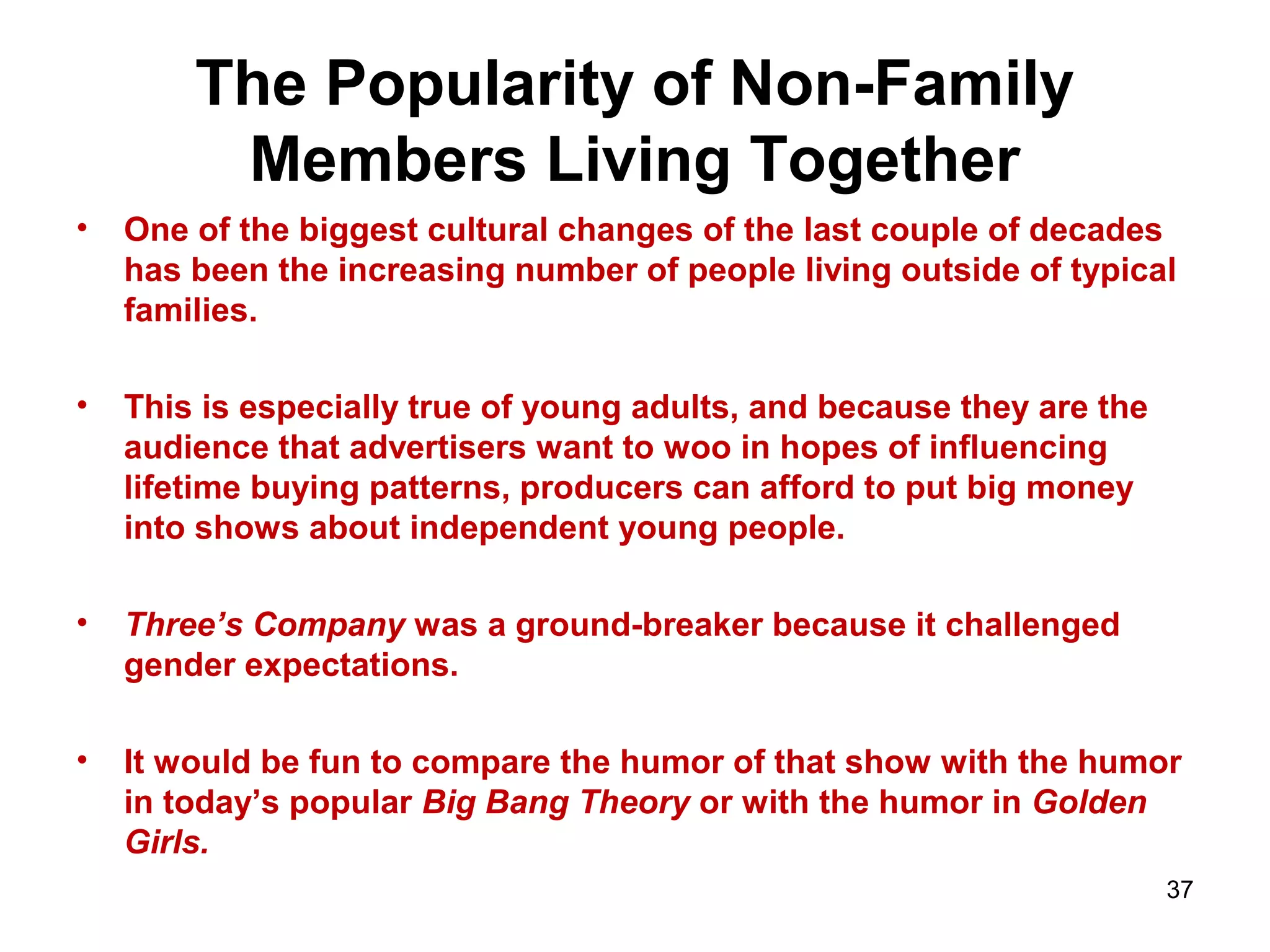 The Popularity of Non-Family
Members Living Together
• One of the biggest cultural changes of the last couple of decades
has been the increasing number of people living outside of typical
families.
• This is especially true of young adults, and because they are the
audience that advertisers want to woo in hopes of influencing
lifetime buying patterns, producers can afford to put big money
into shows about independent young people.
• Three’s Company was a ground-breaker because it challenged
gender expectations.
• It would be fun to compare the humor of that show with the humor
in today’s popular Big Bang Theory or with the humor in Golden
Girls.
37
 