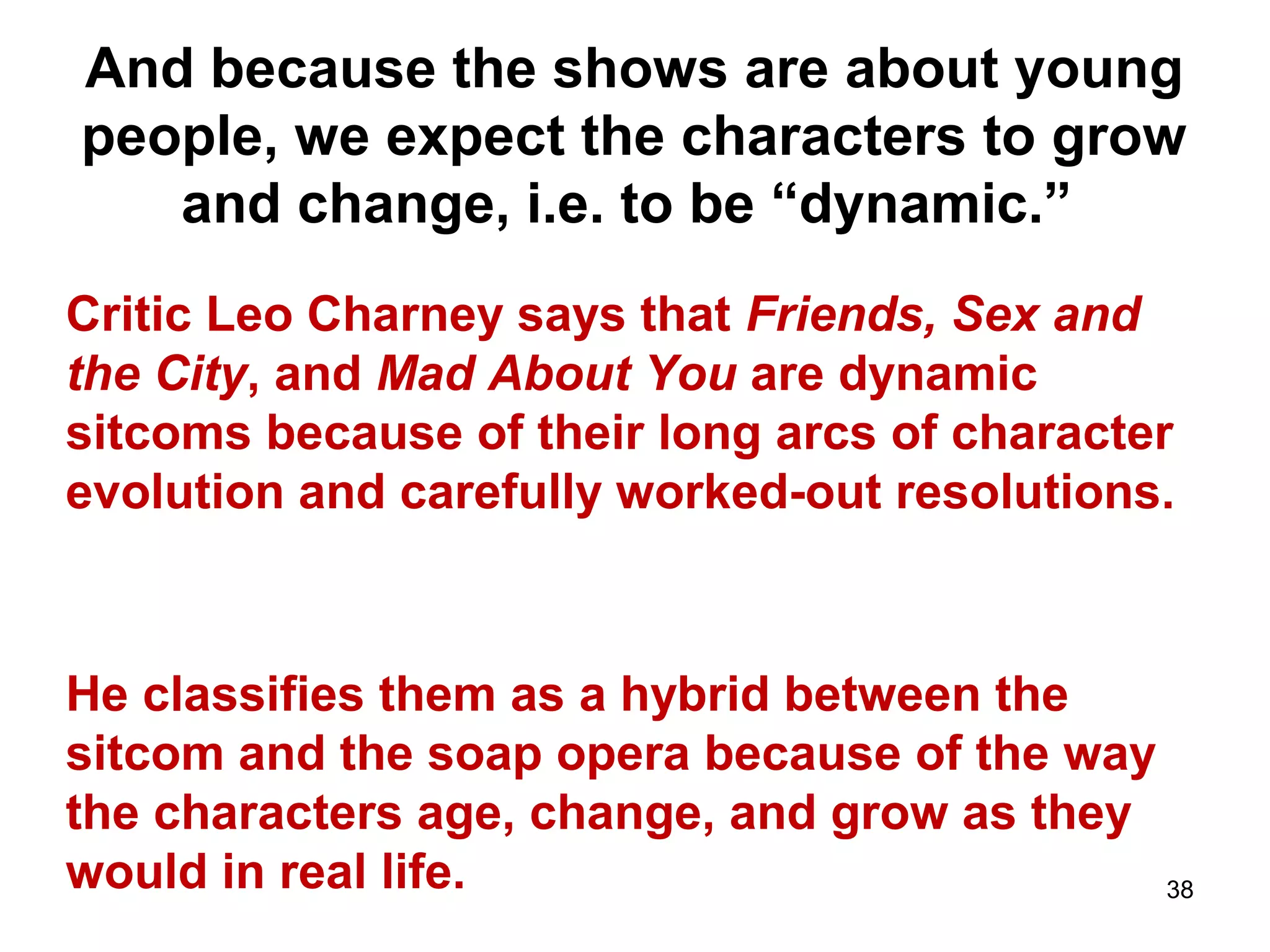 And because the shows are about young
people, we expect the characters to grow
and change, i.e. to be “dynamic.”
Critic Leo Charney says that Friends, Sex and
the City, and Mad About You are dynamic
sitcoms because of their long arcs of character
evolution and carefully worked-out resolutions.
He classifies them as a hybrid between the
sitcom and the soap opera because of the way
the characters age, change, and grow as they
would in real life. 38
 