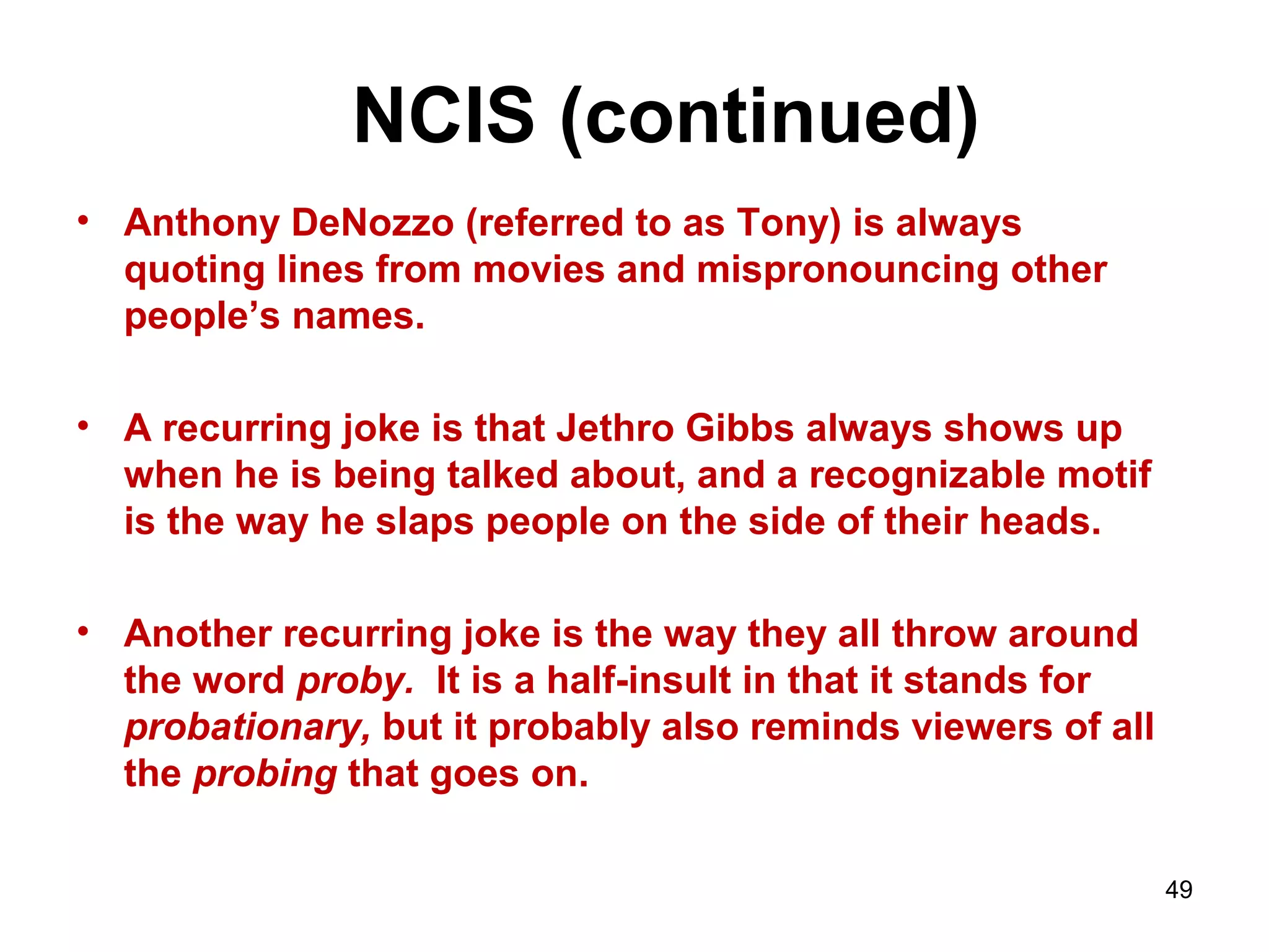 NCIS (continued)
• Anthony DeNozzo (referred to as Tony) is always
quoting lines from movies and mispronouncing other
people’s names.
• A recurring joke is that Jethro Gibbs always shows up
when he is being talked about, and a recognizable motif
is the way he slaps people on the side of their heads.
• Another recurring joke is the way they all throw around
the word proby. It is a half-insult in that it stands for
probationary, but it probably also reminds viewers of all
the probing that goes on.
49
 