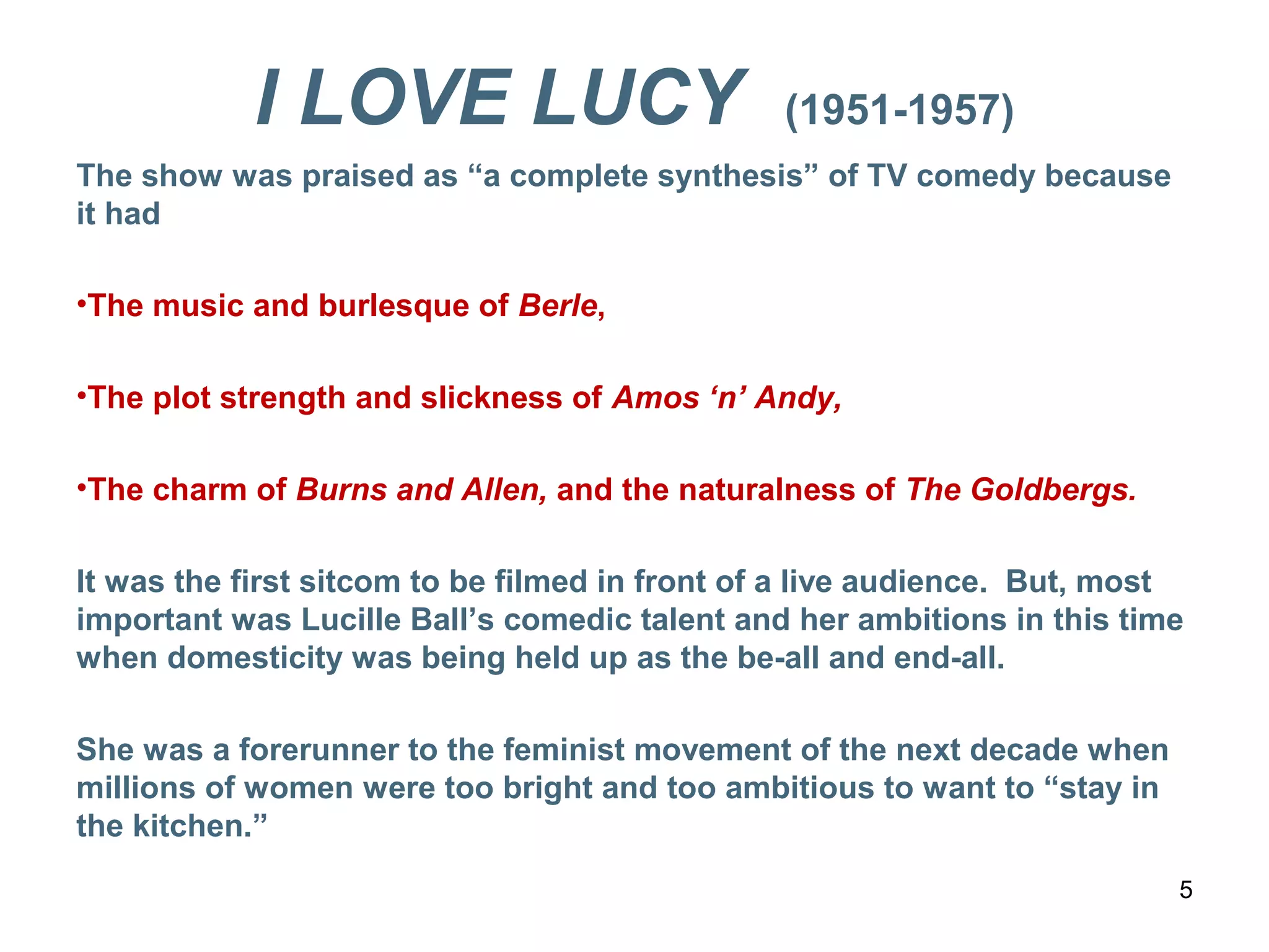 I LOVE LUCY (1951-1957)
The show was praised as “a complete synthesis” of TV comedy because
it had
•The music and burlesque of Berle,
•The plot strength and slickness of Amos ‘n’ Andy,
•The charm of Burns and Allen, and the naturalness of The Goldbergs.
It was the first sitcom to be filmed in front of a live audience. But, most
important was Lucille Ball’s comedic talent and her ambitions in this time
when domesticity was being held up as the be-all and end-all.
She was a forerunner to the feminist movement of the next decade when
millions of women were too bright and too ambitious to want to “stay in
the kitchen.”
5
 