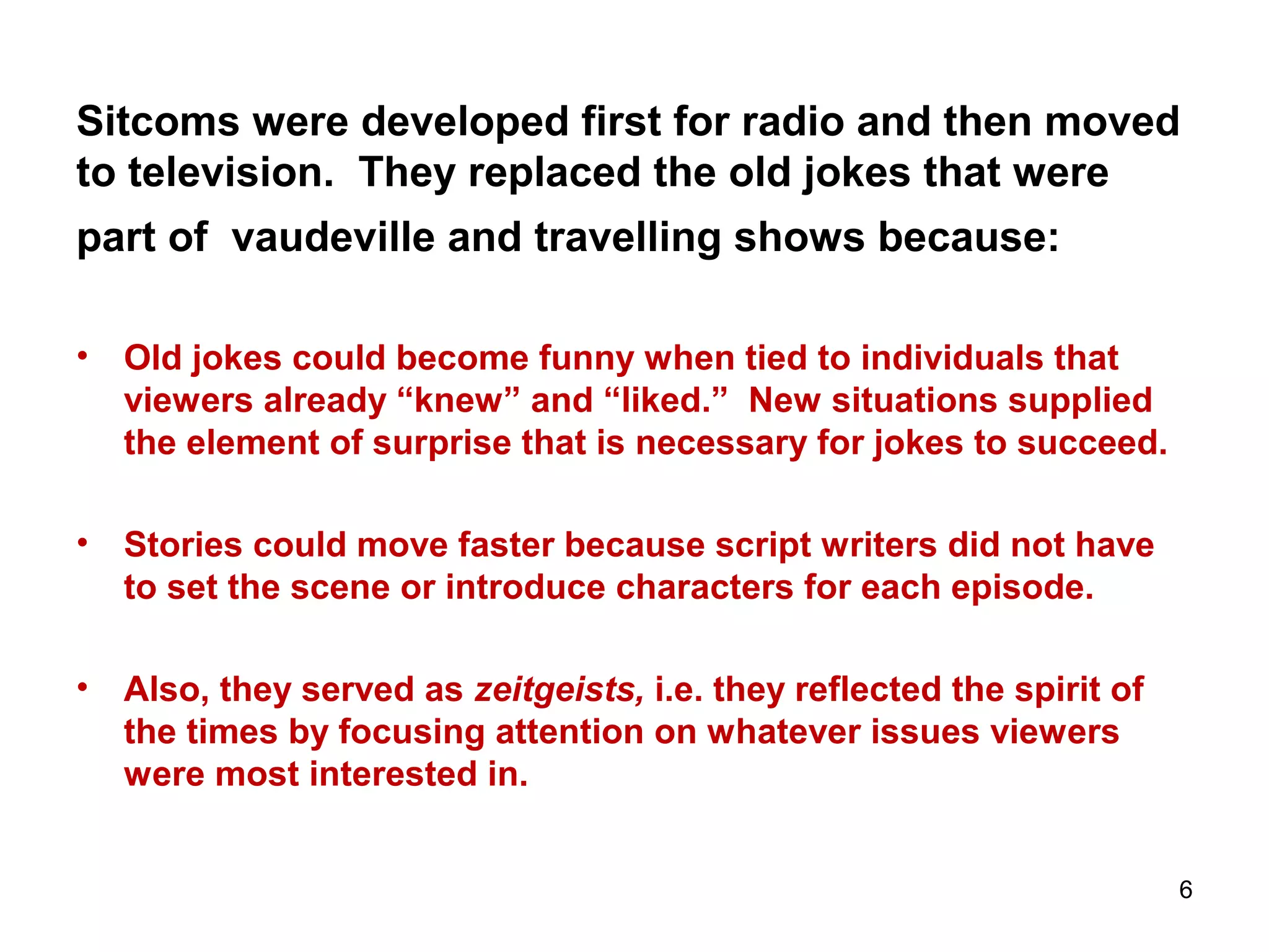 Sitcoms were developed first for radio and then moved
to television. They replaced the old jokes that were
part of vaudeville and travelling shows because:
• Old jokes could become funny when tied to individuals that
viewers already “knew” and “liked.” New situations supplied
the element of surprise that is necessary for jokes to succeed.
• Stories could move faster because script writers did not have
to set the scene or introduce characters for each episode.
• Also, they served as zeitgeists, i.e. they reflected the spirit of
the times by focusing attention on whatever issues viewers
were most interested in.
6
 