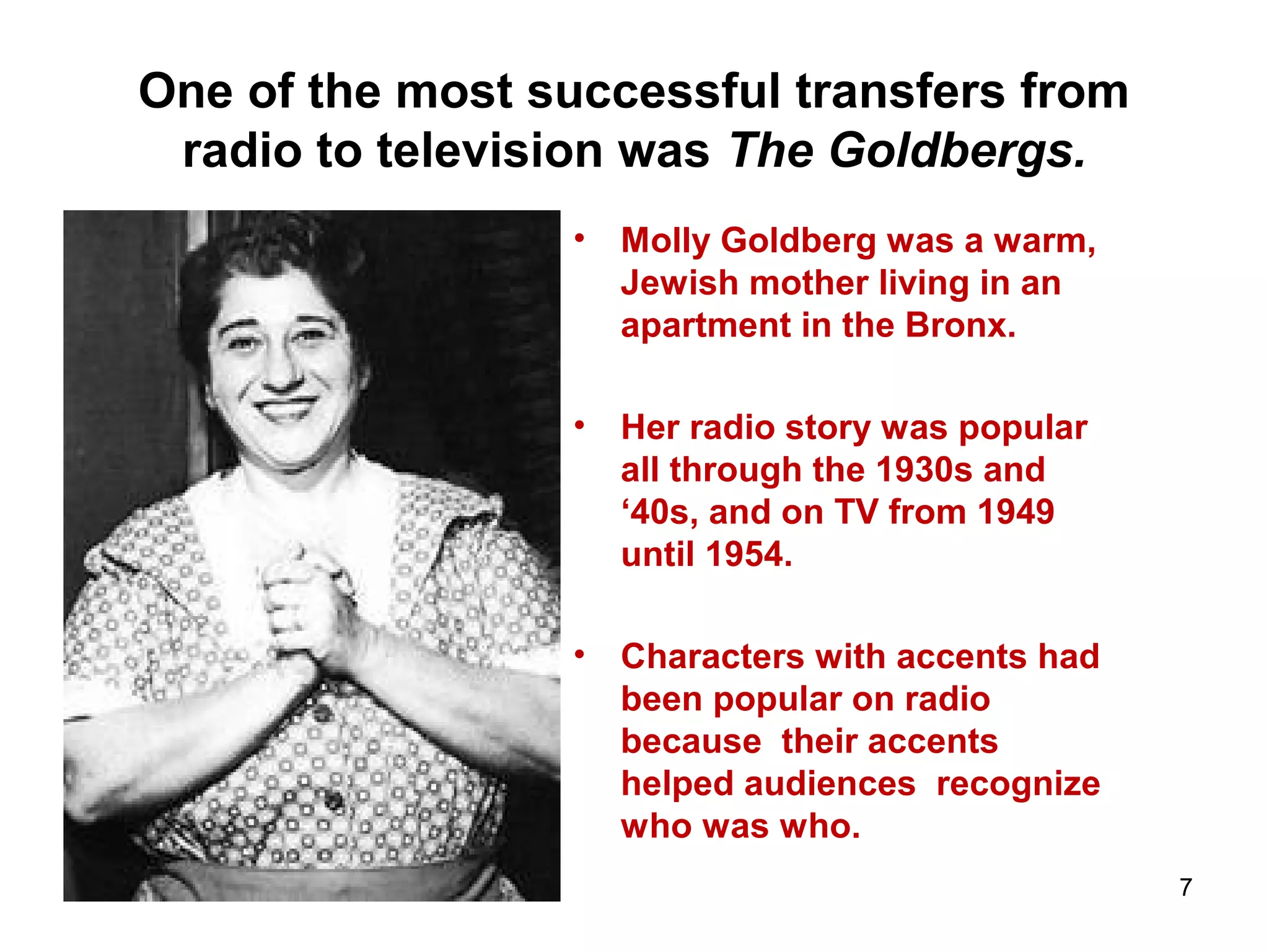 One of the most successful transfers from
radio to television was The Goldbergs.
• Molly Goldberg was a warm,
Jewish mother living in an
apartment in the Bronx.
• Her radio story was popular
all through the 1930s and
‘40s, and on TV from 1949
until 1954.
• Characters with accents had
been popular on radio
because their accents
helped audiences recognize
who was who.
7
 
