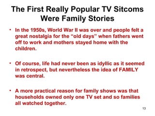 The First Really Popular TV Sitcoms
Were Family Stories
• In the 1950s, World War II was over and people felt a
great nostalgia for the “old days” when fathers went
off to work and mothers stayed home with the
children.
• Of course, life had never been as idyllic as it seemed
in retrospect, but nevertheless the idea of FAMILY
was central.
• A more practical reason for family shows was that
households owned only one TV set and so families
all watched together.
13
 