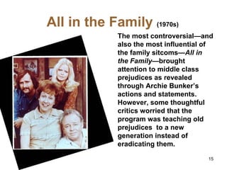 All in the Family (1970s)
The most controversial—and
also the most influential of
the family sitcoms—All in
the Family—brought
attention to middle class
prejudices as revealed
through Archie Bunker’s
actions and statements.
However, some thoughtful
critics worried that the
program was teaching old
prejudices to a new
generation instead of
eradicating them.
15
 