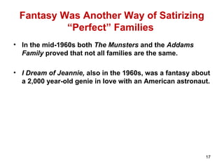 Fantasy Was Another Way of Satirizing
“Perfect” Families
• In the mid-1960s both The Munsters and the Addams
Family proved that not all families are the same.
• I Dream of Jeannie, also in the 1960s, was a fantasy about
a 2,000 year-old genie in love with an American astronaut.
17
 