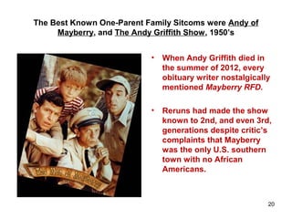 The Best Known One-Parent Family Sitcoms were Andy of
Mayberry, and The Andy Griffith Show, 1950’s
• When Andy Griffith died in
the summer of 2012, every
obituary writer nostalgically
mentioned Mayberry RFD.
• Reruns had made the show
known to 2nd, and even 3rd,
generations despite critic’s
complaints that Mayberry
was the only U.S. southern
town with no African
Americans.
20
 
