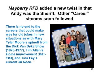 Mayberry RFD added a new twist in that
Andy was the Sheriff. Other “Career”
sitcoms soon followed
There is no end to the
careers that could make
way for old jokes in new
situations as with Mary
Tyler Moore’s spinoff from
the Dick Van Dyke Show
(1970-1977), Tim Allen’s
Home Improvement (1991-
1999), and Tina Fey’s
current 30 Rock.
21
 