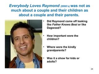 Everybody Loves Raymond (2000’s) was not as
much about a couple and their children as
about a couple and their parents.
• Did Raymond come off looking
like Father Knows Best or like
Dagwood?
• How important were the
children?
• Where were the kindly
grandparents?
• Was it a show for kids or
adults?
24
 