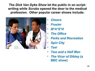 The Dick Van Dyke Show let the public in on script-
writing while Scrubs opened the door to the medical
profession. Other popular career shows include:
• Cheers
• Frasier
• M*A*S*H
• The Office
• Parks and Recreation
• Spin City
• Taxi
• Two and a Half Men
• The Vicar of Dibley (a
BBC show)
26
 