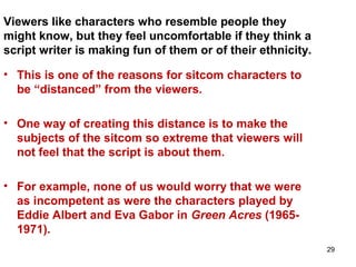 29
Viewers like characters who resemble people they
might know, but they feel uncomfortable if they think a
script writer is making fun of them or of their ethnicity.
• This is one of the reasons for sitcom characters to
be “distanced” from the viewers.
• One way of creating this distance is to make the
subjects of the sitcom so extreme that viewers will
not feel that the script is about them.
• For example, none of us would worry that we were
as incompetent as were the characters played by
Eddie Albert and Eva Gabor in Green Acres (1965-
1971).
 