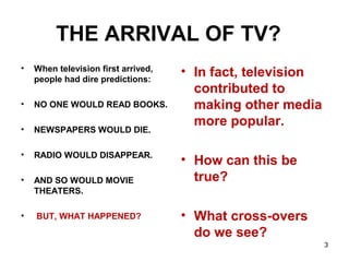 THE ARRIVAL OF TV?
• When television first arrived,
people had dire predictions:
• NO ONE WOULD READ BOOKS.
• NEWSPAPERS WOULD DIE.
• RADIO WOULD DISAPPEAR.
• AND SO WOULD MOVIE
THEATERS.
• BUT, WHAT HAPPENED?
• In fact, television
contributed to
making other media
more popular.
• How can this be
true?
• What cross-overs
do we see?
3
 