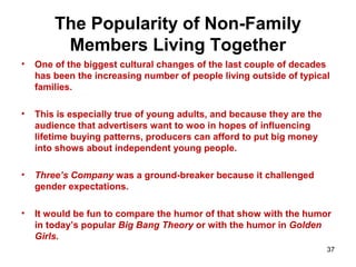 The Popularity of Non-Family
Members Living Together
• One of the biggest cultural changes of the last couple of decades
has been the increasing number of people living outside of typical
families.
• This is especially true of young adults, and because they are the
audience that advertisers want to woo in hopes of influencing
lifetime buying patterns, producers can afford to put big money
into shows about independent young people.
• Three’s Company was a ground-breaker because it challenged
gender expectations.
• It would be fun to compare the humor of that show with the humor
in today’s popular Big Bang Theory or with the humor in Golden
Girls.
37
 