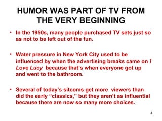 HUMOR WAS PART OF TV FROM
THE VERY BEGINNING
• In the 1950s, many people purchased TV sets just so
as not to be left out of the fun.
• Water pressure in New York City used to be
influenced by when the advertising breaks came on I
Love Lucy because that’s when everyone got up
and went to the bathroom.
• Several of today’s sitcoms get more viewers than
did the early “classics,” but they aren’t as influential
because there are now so many more choices.
4
 