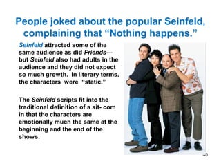 People joked about the popular Seinfeld,
complaining that “Nothing happens.”
Seinfeld attracted some of the
same audience as did Friends—
but Seinfeld also had adults in the
audience and they did not expect
so much growth. In literary terms,
the characters were “static.”
The Seinfeld scripts fit into the
traditional definition of a sit- com
in that the characters are
emotionally much the same at the
beginning and the end of the
shows.
40
 