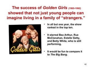 The success of Golden Girls (1985-1992)
showed that not just young people can
imagine living in a family of “strangers.”
• In all but one year, the show
ranked in the top ten.
• It starred Bea Arthur, Rue
McClanahan, Estelle Getty,
and Betty White, who is still
performing.
• It would be fun to compare it
to The Big Bang.
42
 