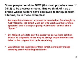 Some people consider NCIS (the most popular show of
2012) to be a career sitcom. But we think of it as a
drama whose writers have borrowed techniques from
sitcoms, as in these examples:
• An eccentric character, who can be counted on for a laugh, is
Abby Sciento, the smart Goth girl who works as the forensic
specialist and is always sipping “Caff cows” so that she is
“hyper.”
• Dr. Mallard, who lets only his approved co-workers call him
Ducky, is laughable in the way he always wears bowties and
talks to the corpses that he is examining.
• Ziva David, the investigator from Israel, constantly makes
amusing errors with English idioms.
48
 