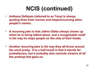 NCIS (continued)
• Anthony DeNozzo (referred to as Tony) is always
quoting lines from movies and mispronouncing other
people’s names.
• A recurring joke is that Jethro Gibbs always shows up
when he is being talked about, and a recognizable motif
is the way he slaps people on the side of their heads.
• Another recurring joke is the way they all throw around
the word proby. It is a half-insult in that it stands for
probationary, but it probably also reminds viewers of all
the probing that goes on.
49
 