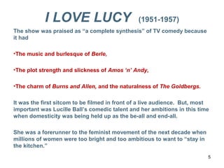 I LOVE LUCY (1951-1957)
The show was praised as “a complete synthesis” of TV comedy because
it had
•The music and burlesque of Berle,
•The plot strength and slickness of Amos ‘n’ Andy,
•The charm of Burns and Allen, and the naturalness of The Goldbergs.
It was the first sitcom to be filmed in front of a live audience. But, most
important was Lucille Ball’s comedic talent and her ambitions in this time
when domesticity was being held up as the be-all and end-all.
She was a forerunner to the feminist movement of the next decade when
millions of women were too bright and too ambitious to want to “stay in
the kitchen.”
5
 