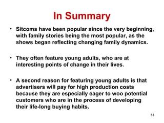 In Summary
• Sitcoms have been popular since the very beginning,
with family stories being the most popular, as the
shows began reflecting changing family dynamics.
• They often feature young adults, who are at
interesting points of change in their lives.
• A second reason for featuring young adults is that
advertisers will pay for high production costs
because they are especially eager to woo potential
customers who are in the process of developing
their life-long buying habits.
51
 