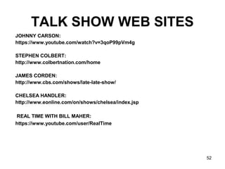 52
TALK SHOW WEB SITES
JOHNNY CARSON:
https://www.youtube.com/watch?v=3qoP99pVm4g
STEPHEN COLBERT:
http://www.colbertnation.com/home
JAMES CORDEN:
http://www.cbs.com/shows/late-late-show/
CHELSEA HANDLER:
http://www.eonline.com/on/shows/chelsea/index.jsp
REAL TIME WITH BILL MAHER:
https://www.youtube.com/user/RealTime
 