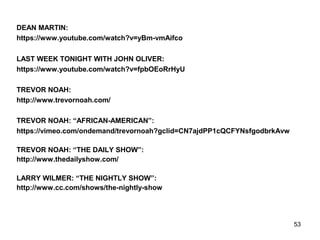 53
DEAN MARTIN:
https://www.youtube.com/watch?v=yBm-vmAifco
LAST WEEK TONIGHT WITH JOHN OLIVER:
https://www.youtube.com/watch?v=fpbOEoRrHyU
TREVOR NOAH:
http://www.trevornoah.com/
TREVOR NOAH: “AFRICAN-AMERICAN”:
https://vimeo.com/ondemand/trevornoah?gclid=CN7ajdPP1cQCFYNsfgodbrkAvw
TREVOR NOAH: “THE DAILY SHOW”:
http://www.thedailyshow.com/
LARRY WILMER: “THE NIGHTLY SHOW”:
http://www.cc.com/shows/the-nightly-show
 