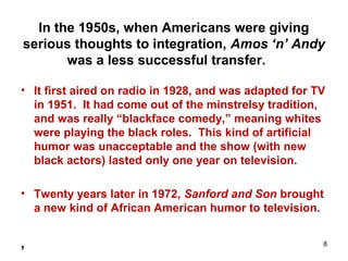In the 1950s, when Americans were giving
serious thoughts to integration, Amos ‘n’ Andy
was a less successful transfer.
• It first aired on radio in 1928, and was adapted for TV
in 1951. It had come out of the minstrelsy tradition,
and was really “blackface comedy,” meaning whites
were playing the black roles. This kind of artificial
humor was unacceptable and the show (with new
black actors) lasted only one year on television.
• Twenty years later in 1972, Sanford and Son brought
a new kind of African American humor to television.
, 8
 