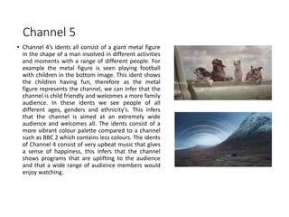 Channel 5
• Channel 4’s idents all consist of a giant metal figure
in the shape of a man involved in different activities
and moments with a range of different people. For
example the metal figure is seen playing football
with children in the bottom image. This ident shows
the children having fun, therefore as the metal
figure represents the channel, we can infer that the
channel is child friendly and welcomes a more family
audience. In these idents we see people of all
different ages, genders and ethnicity's. This infers
that the channel is aimed at an extremely wide
audience and welcomes all. The idents consist of a
more vibrant colour palette compared to a channel
such as BBC 2 which contains less colours. The idents
of Channel 4 consist of very upbeat music that gives
a sense of happiness, this infers that the channel
shows programs that are uplifting to the audience
and that a wide range of audience members would
enjoy watching.
 