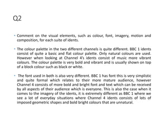 Q2
• Comment on the visual elements, such as colour, font, imagery, motion and
composition, for each suite of idents.
• The colour palette in the two different channels is quite different. BBC 1 idents
consist of quite a basic and flat colour palette. Only natural colours are used.
However when looking at Channel 4’s idents consist of music more vibrant
colours. The colour palette is very bold and vibrant and is usually shown on top
of a block colour such as black or white.
• The font used in both is also very different. BBC 1 has font this is very simplistic
and quite formal which relates to their more mature audience, however
Channel 4 consists of more bold and bright font and text which can be received
by all aspects of their audience which is everyone. This is also the case when it
comes to the imagery of the idents, it is extremely different as BBC 1 where we
see a lot of everyday situations where Channel 4 idents consists of lots of
imposed geometric shapes and bold bright colours that are unnatural.
 