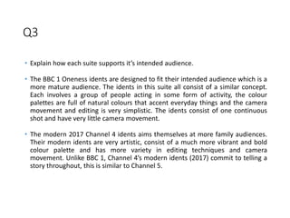 Q3
• Explain how each suite supports it’s intended audience.
• The BBC 1 Oneness idents are designed to fit their intended audience which is a
more mature audience. The idents in this suite all consist of a similar concept.
Each involves a group of people acting in some form of activity, the colour
palettes are full of natural colours that accent everyday things and the camera
movement and editing is very simplistic. The idents consist of one continuous
shot and have very little camera movement.
• The modern 2017 Channel 4 idents aims themselves at more family audiences.
Their modern idents are very artistic, consist of a much more vibrant and bold
colour palette and has more variety in editing techniques and camera
movement. Unlike BBC 1, Channel 4’s modern idents (2017) commit to telling a
story throughout, this is similar to Channel 5.
 