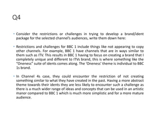 Q4
• Consider the restrictions or challenges in trying to develop a brand/ident
package for the selected channel’s audiences, write them down here:
• Restrictions and challenges for BBC 1 include things like not appearing to copy
other channels. For example, BBC 1 have channels that are in ways similar to
them such as ITV. This results in BBC 1 having to focus on creating a brand that I
completely unique and different to ITVs brand, this is where something like the
“Oneness” suite of idents comes along. The ‘Oneness’ theme is individual to BBC
1s brand.
• In Channel 4s case, they could encounter the restriction of not creating
something similar to what they have created in the past. Having a more abstract
theme towards their idents they are less likely to encounter such a challenge as
there is a much wider range of ideas and concepts that can be used in an artistic
manor compared to BBC 1 which is much more simplistic and for a more mature
audience.
 