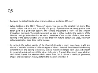 Q5
• Compare the sets of idents, what characterstics are similar or different?
• When looking at the BBC 1 ‘Oneness’ idents, you can see the simplicity of them. They
consist only of one shot, this is usually of a group of people that are taking part or have
taken part in a particular activity. The camera movement is very still and smooth
throughout the ident. The most movement we see is either made by the subjects of the
ident or the logo animation that we see in the centre of the bottom of the screen. When
relating to the colour palette, we can see that very natural colours are used, not much
colour grading has been done to the footage.
• In contrast, the colour palette of the Channel 4 idents is much more bold, bright and
vibrant. Channel 4 consists of different types of idents. Some of their idents include many
different shots and editing techniques, camera movement ranges from slow and smooth
to extremely quick and overall the idents tell a story. Channel 4 has much more abstract
and artistic idents, for example their idents from 2015 contain a series of geometric
shapes and bold colours moving to form the shape of a number 4.
 