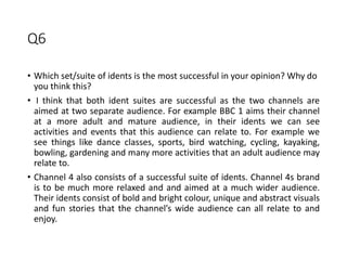 Q6
• Which set/suite of idents is the most successful in your opinion? Why do
you think this?
• I think that both ident suites are successful as the two channels are
aimed at two separate audience. For example BBC 1 aims their channel
at a more adult and mature audience, in their idents we can see
activities and events that this audience can relate to. For example we
see things like dance classes, sports, bird watching, cycling, kayaking,
bowling, gardening and many more activities that an adult audience may
relate to.
• Channel 4 also consists of a successful suite of idents. Channel 4s brand
is to be much more relaxed and and aimed at a much wider audience.
Their idents consist of bold and bright colour, unique and abstract visuals
and fun stories that the channel’s wide audience can all relate to and
enjoy.
 