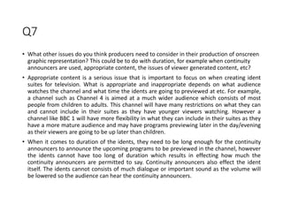 Q7
• What other issues do you think producers need to consider in their production of onscreen
graphic representation? This could be to do with duration, for example when continuity
announcers are used, appropriate content, the issues of viewer generated content, etc?
• Appropriate content is a serious issue that is important to focus on when creating ident
suites for television. What is appropriate and inappropriate depends on what audience
watches the channel and what time the idents are going to previewed at etc. For example,
a channel such as Channel 4 is aimed at a much wider audience which consists of most
people from children to adults. This channel will have many restrictions on what they can
and cannot include in their suites as they have younger viewers watching. However a
channel like BBC 1 will have more flexibility in what they can include in their suites as they
have a more mature audience and may have programs previewing later in the day/evening
as their viewers are going to be up later than children.
• When it comes to duration of the idents, they need to be long enough for the continuity
announcers to announce the upcoming programs to be previewed in the channel, however
the idents cannot have too long of duration which results in effecting how much the
continuity announcers are permitted to say. Continuity announcers also effect the ident
itself. The idents cannot consists of much dialogue or important sound as the volume will
be lowered so the audience can hear the continuity announcers.
 