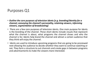 Purposes Q1
• Outline the core purposes of television idents [e.g. branding/identity for a
channel, conveying the channel’s personality, retaining viewers, informing
viewers, segmentation of broadcasting]
• There are a few core purposes of television idents. One main purpose for idents
is the branding of the channel. These short idents include visuals that represent
what the channel is about, what programs the channel shows and who the
channel is for. Idents help brand the channel and attract a certain audience that
they think will enjoy the channel.
• Idents are used to introduce upcoming programs that are going to be previewed
next allowing the audience to decide whether they want to continue watching or
not. They form a structure to out channels and create gaps in between programs
and advertisements to make the viewers more interested.
 