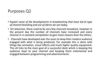 Purposes Q2
• Explain some of the developments in broadcasting that have led to type
of channel branding and use of idents we see today.
• On television, there used to be very few channels broadcast, however in
the present day the number of channels have increased and every
channel in in constant competition to gain more viewers than the others.
• Channels have developed over the years to keep their modern audience
engaged with what is being produced. For example this is done with
things like animation, visual effects and much higher quality equipment.
This all links to the main goal of a successful ident which is keeping the
audience loyal to your channel and keeping them entertained and
engaged between programming and advertisements.
 