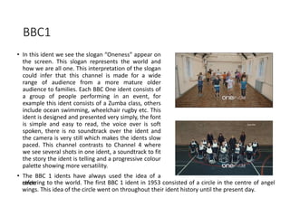 BBC1
• In this ident we see the slogan “Oneness” appear on
the screen. This slogan represents the world and
how we are all one. This interpretation of the slogan
could infer that this channel is made for a wide
range of audience from a more mature older
audience to families. Each BBC One ident consists of
a group of people performing in an event, for
example this ident consists of a Zumba class, others
include ocean swimming, wheelchair rugby etc. This
ident is designed and presented very simply, the font
is simple and easy to read, the voice over is soft
spoken, there is no soundtrack over the ident and
the camera is very still which makes the idents slow
paced. This channel contrasts to Channel 4 where
we see several shots in one ident, a soundtrack to fit
the story the ident is telling and a progressive colour
palette showing more versatility.
• The BBC 1 idents have always used the idea of a
circlereferring to the world. The first BBC 1 ident in 1953 consisted of a circle in the centre of angel
wings. This idea of the circle went on throughout their ident history until the present day.
 