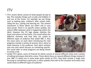 ITV
• ITV’s recent idents consist of what people do day to
day. This includes things such as jobs and hobbies in
and out of the home. For example we see things
such as bathing pets, children’s after school clubs,
riding the bus, cycling and dancing etc. The camera
movement in these idents are either still or very
slow paced. There is no specific colour palette, the
colours differ between what is happening within the
ident, however the ITV logo always matches the
tones and colours of the frame. This could reflect the
different channels and how they are suited to
different types of audience that watch BBC 2. Also
the voice overs on each ident introducing the next
programs include a variety of accents, this is done to
show diversity in the audience. Each ident contains
only one shot which focuses on something specific,
this could refer to what programs are being shown
to create a link.
• Unlike ITV’s idents, some of Channel 4’s idents consist of several different shots and a variety
of editing techniques that tells a story. These idents focus on several different things instead of
one. BBC 1’s idents are in some ways quite similar to ITV’s, they both include a single shot
focusing on something in particular, a colour palette that links to the situation and events that
could relate to different types of audience.
 