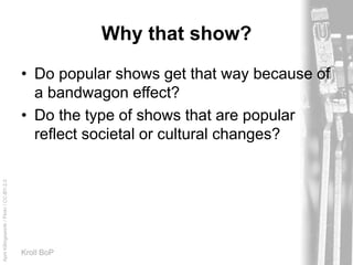 AprilKillingsworth/Flickr/CC-BY-2.0
Kroll BoP
Why that show?
• Do popular shows get that way because of
a bandwagon effect?
• Do the type of shows that are popular
reflect societal or cultural changes?
 