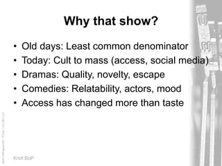 AprilKillingsworth/Flickr/CC-BY-2.0
Kroll BoP
Why that show?
• Old days: Least common denominator
• Today: Cult to mass (access, social media)
• Dramas: Quality, novelty, escape
• Comedies: Relatability, actors, mood
• Access has changed more than taste
 