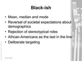 AprilKillingsworth/Flickr/CC-BY-2.0
Kroll BoP
Black-ish
• Mean, median and mode
• Reversal of societal expectations about
demographics
• Rejection of stereotypical roles
• African-Americans as the last in the line
• Deliberate targeting
 