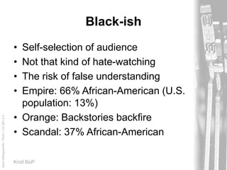 AprilKillingsworth/Flickr/CC-BY-2.0
Kroll BoP
Black-ish
• Self-selection of audience
• Not that kind of hate-watching
• The risk of false understanding
• Empire: 66% African-American (U.S.
population: 13%)
• Orange: Backstories backfire
• Scandal: 37% African-American
 
