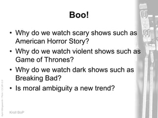 AprilKillingsworth/Flickr/CC-BY-2.0
Kroll BoP
Boo!
• Why do we watch scary shows such as
American Horror Story?
• Why do we watch violent shows such as
Game of Thrones?
• Why do we watch dark shows such as
Breaking Bad?
• Is moral ambiguity a new trend?
 