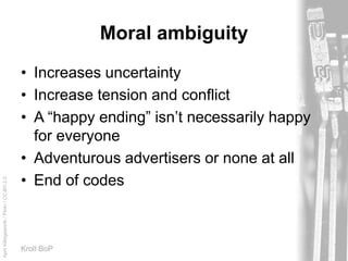 AprilKillingsworth/Flickr/CC-BY-2.0
Kroll BoP
Moral ambiguity
• Increases uncertainty
• Increase tension and conflict
• A “happy ending” isn’t necessarily happy
for everyone
• Adventurous advertisers or none at all
• End of codes
 