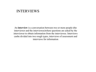 INTERVIEWS



  An interview is a conversation between two or more people (the
 interviewer and the interviewee)where questions are asked by the
interviewer to obtain information from the interviewee. Interviews
 canbe divided into two rough types, interviews of assessment and
                     interviews for information
 