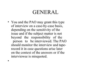 GENERAL
• You and the PAO may grant this type
  of interview on a case-by-case basis,
  depending on the sensitivity of the
  issue and if the subject matter is not
  beyond the responsibility of the
    person to be interviewed. The PAO
  should monitor the interview and tape-
  record it in case questions arise later
  on the context of the answers or if the
  interviewee is misquoted.
•
 