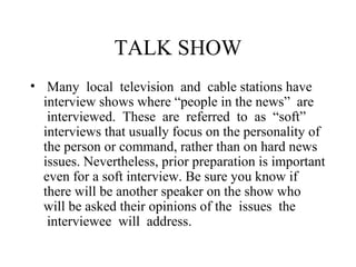 TALK SHOW
• Many local television and cable stations have
  interview shows where “people in the news” are
   interviewed. These are referred to as “soft”
  interviews that usually focus on the personality of
  the person or command, rather than on hard news
  issues. Nevertheless, prior preparation is important
  even for a soft interview. Be sure you know if
  there will be another speaker on the show who
  will be asked their opinions of the issues the
   interviewee will address.
 