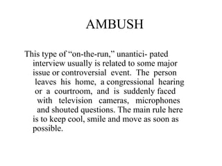 AMBUSH

This type of “on-the-run,” unantici- pated
  interview usually is related to some major
  issue or controversial event. The person
   leaves his home, a congressional hearing
   or a courtroom, and is suddenly faced
    with television cameras, microphones
    and shouted questions. The main rule here
  is to keep cool, smile and move as soon as
  possible.
 