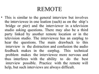 REMOTE
• This is similar to the general interview but involves
  the interviewee in one loation (such) as on the ship’s
   bridge or pier) and the interviewer in a television
  studio asking questions. There may also be a third
  party linked by another remote location or in the
  television studio. The interviewee has an earplug to
  hear the questions. The main drawback to this
   interview is the distraction and confusion the audio
  feedback makes in the earplug. This technical
   problem makes the interviewee more nervous and
  thus interferes with the ability to do the best
   interview possible. Practice with the remote will
  help, but such interviews are always difficult.
 