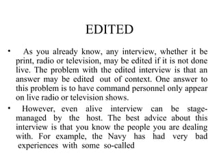 EDITED
•   As you already know, any interview, whether it be
 print, radio or television, may be edited if it is not done
 live. The problem with the edited interview is that an
 answer may be edited out of context. One answer to
 this problem is to have command personnel only appear
 on live radio or television shows.
• However, even alive interview can be stage-
 managed by the host. The best advice about this
 interview is that you know the people you are dealing
 with. For example, the Navy has had very bad
  experiences with some so-called
 